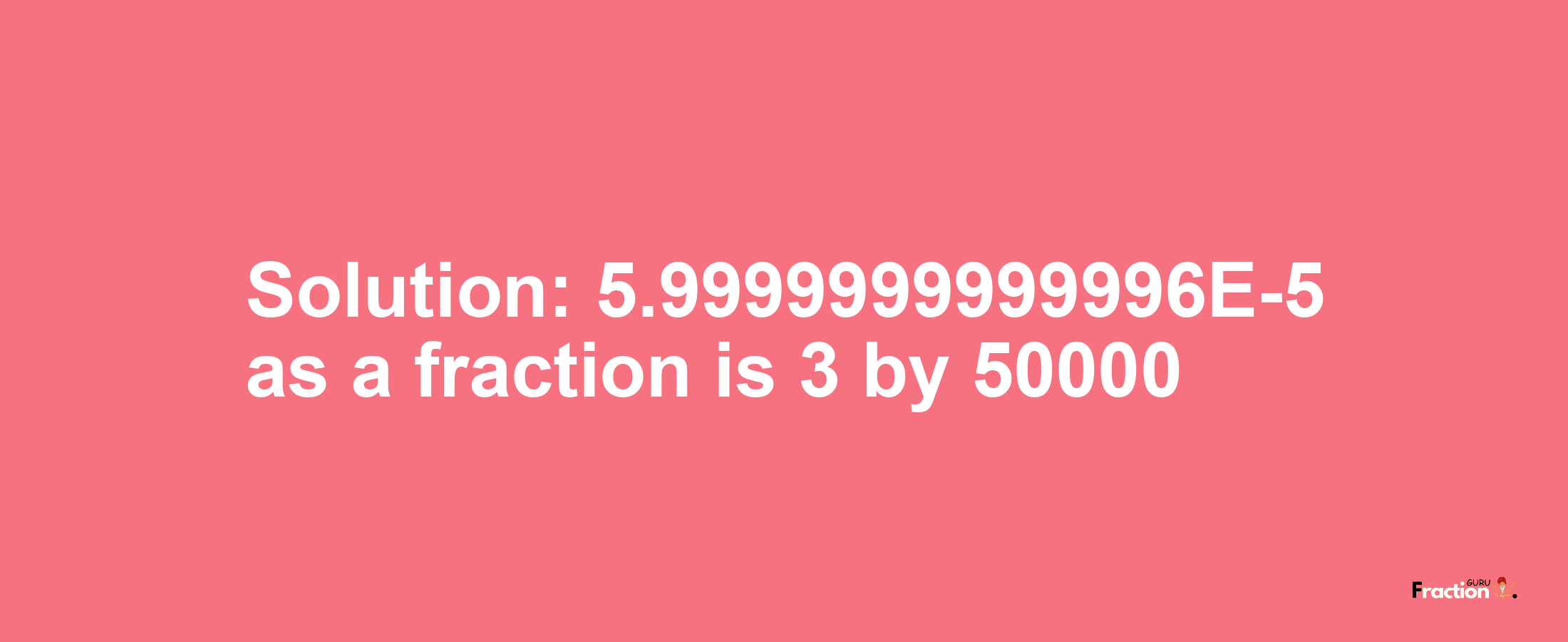 Solution:5.9999999999996E-5 as a fraction is 3/50000